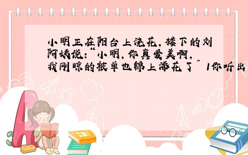 小明正在阳台上浇花,楼下的刘阿姨说:“小明,你真爱美啊,我刚晾的被单也锦上添花了