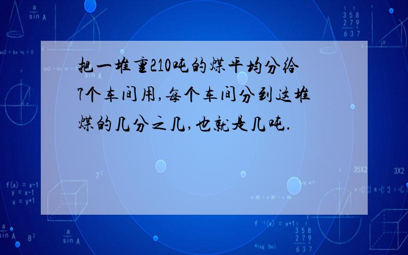 把一堆重210吨的煤平均分给7个车间用,每个车间分到这堆煤的几分之几,也就是几吨.