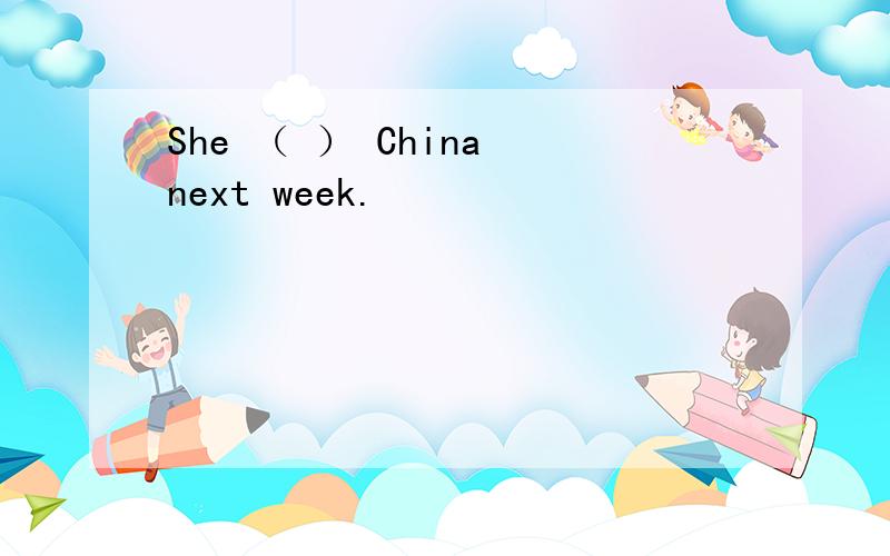 She （ ） China next week.