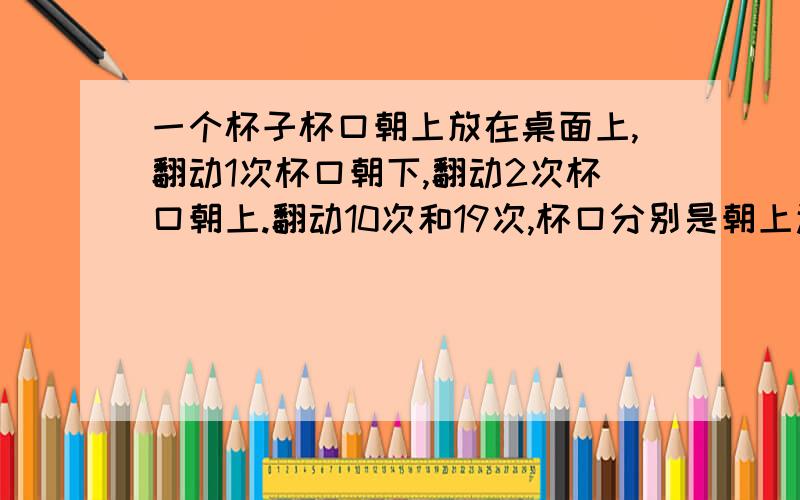 一个杯子杯口朝上放在桌面上,翻动1次杯口朝下,翻动2次杯口朝上.翻动10次和19次,杯口分别是朝上还是朝下,为什么?