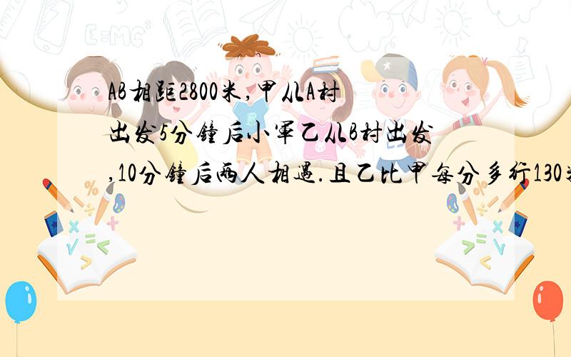 AB相距2800米,甲从A村出发5分钟后小军乙从B村出发,10分钟后两人相遇.且乙比甲每分多行130米,甲每分行几米