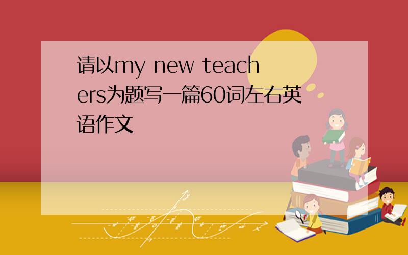 请以my new teachers为题写一篇60词左右英语作文