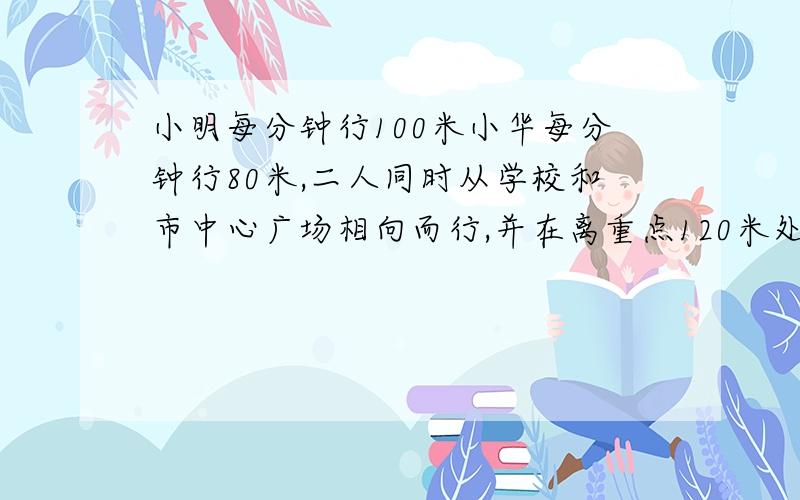 小明每分钟行100米小华每分钟行80米,二人同时从学校和市中心广场相向而行,并在离重点120米处相遇.学校