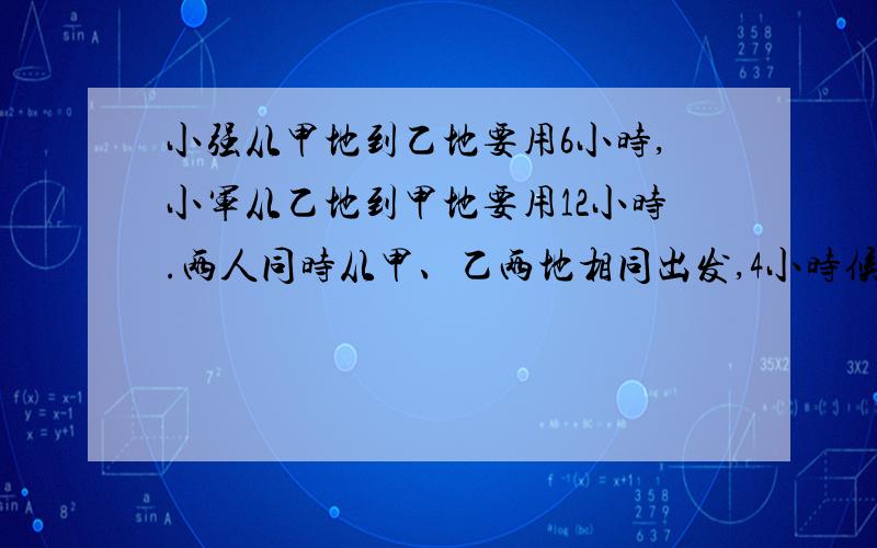 小强从甲地到乙地要用6小时,小军从乙地到甲地要用12小时.两人同时从甲、乙两地相同出发,4小时候相遇.