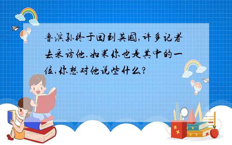 鲁滨孙终于回到英国,许多记者去采访他.如果你也是其中的一位,你想对他说些什么?