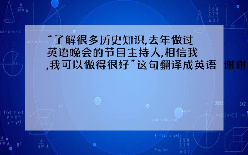 “了解很多历史知识,去年做过英语晚会的节目主持人,相信我,我可以做得很好”这句翻译成英语　谢谢