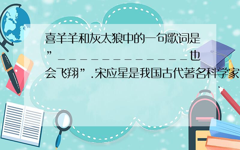 喜羊羊和灰太狼中的一句歌词是”____________也会飞翔”.宋应星是我国古代著名科学家,他完成了一部著名