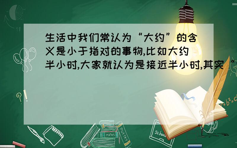 生活中我们常认为“大约”的含义是小于指对的事物,比如大约半小时,大家就认为是接近半小时,其实“大约”是可以略大于指向事物