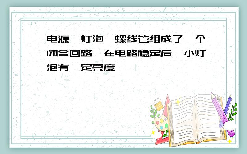 电源,灯泡,螺线管组成了一个闭合回路,在电路稳定后,小灯泡有一定亮度,