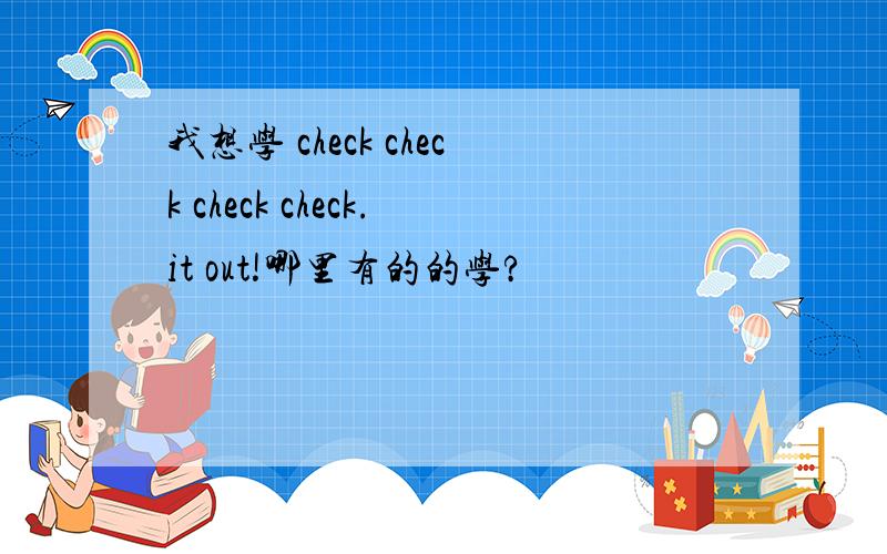 我想学 check check check check.it out!哪里有的的学?