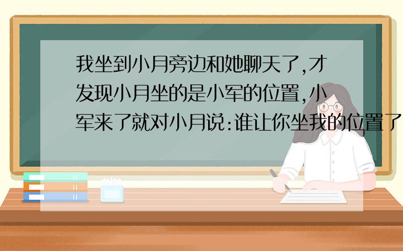 我坐到小月旁边和她聊天了,才发现小月坐的是小军的位置,小军来了就对小月说:谁让你坐我的位置了.笑着说的.我看见小军来了就