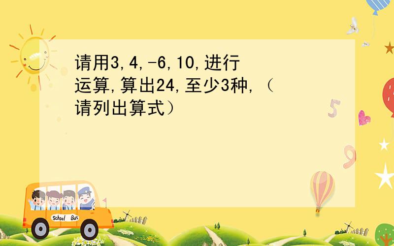 请用3,4,-6,10,进行运算,算出24,至少3种,（请列出算式）