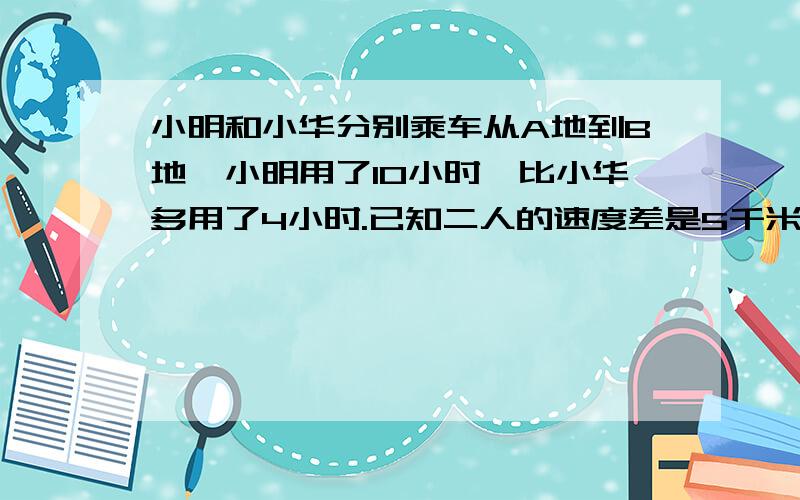 小明和小华分别乘车从A地到B地,小明用了1O小时,比小华多用了4小时.已知二人的速度差是5千米/小时,求A B两地的距离