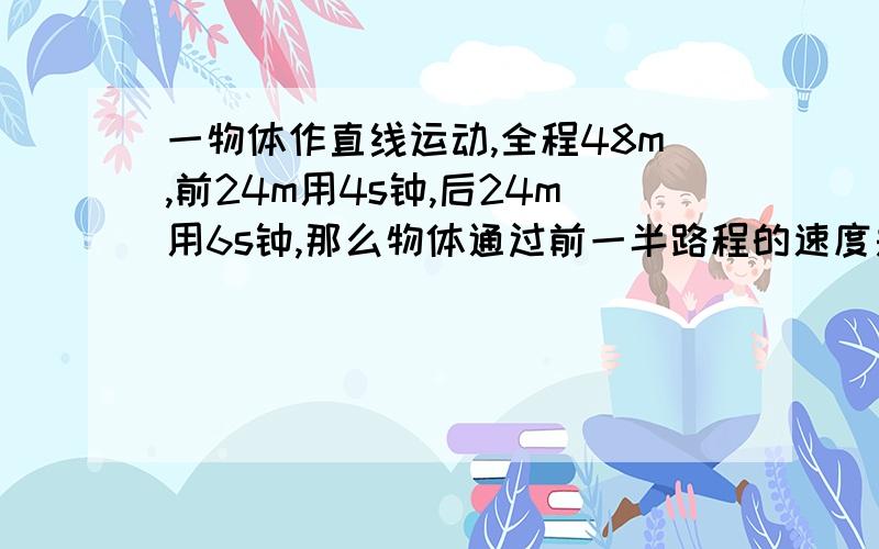 一物体作直线运动,全程48m,前24m用4s钟,后24m用6s钟,那么物体通过前一半路程的速度是___m/s,