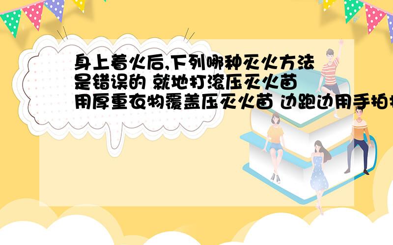 身上着火后,下列哪种灭火方法是错误的 就地打滚压灭火苗 用厚重衣物覆盖压灭火苗 边跑边用手拍打