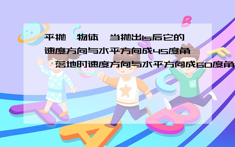 平抛一物体,当抛出1s后它的速度方向与水平方向成45度角,落地时速度方向与水平方向成60度角,求：