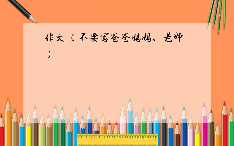 作文 （不要写爸爸妈妈、老师）