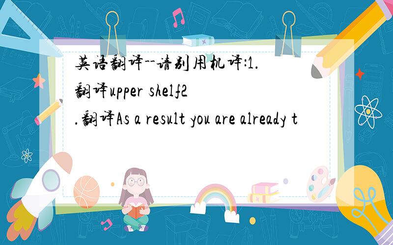 英语翻译--请别用机译:1.翻译upper shelf2.翻译As a result you are already t