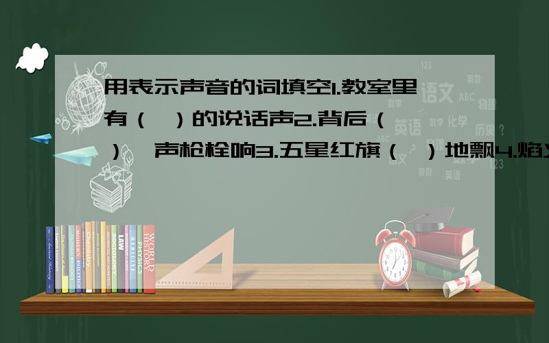 用表示声音的词填空1.教室里有（ ）的说话声2.背后（ ）一声枪栓响3.五星红旗（ ）地飘4.焰火（ )地向他头上飞5.