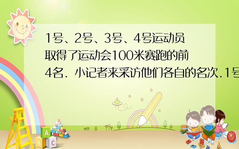 1号、2号、3号、4号运动员取得了运动会100米赛跑的前4名．小记者来采访他们各自的名次.1号说：“3号在我