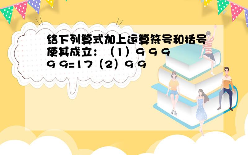 给下列算式加上运算符号和括号使其成立：（1）9 9 9 9 9=17（2）9 9