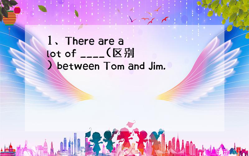 1、There are a lot of ____(区别) between Tom and Jim.