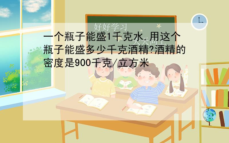 一个瓶子能盛1千克水,用这个瓶子能盛多少千克酒精?酒精的密度是900千克/立方米