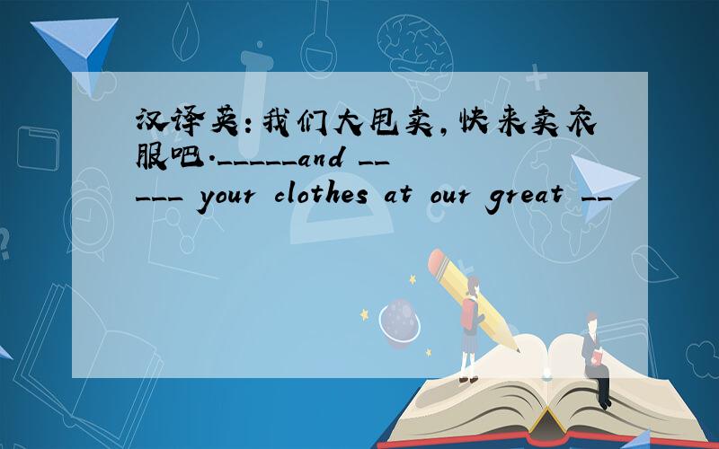 汉译英：我们大甩卖,快来卖衣服吧._____and _____ your clothes at our great __