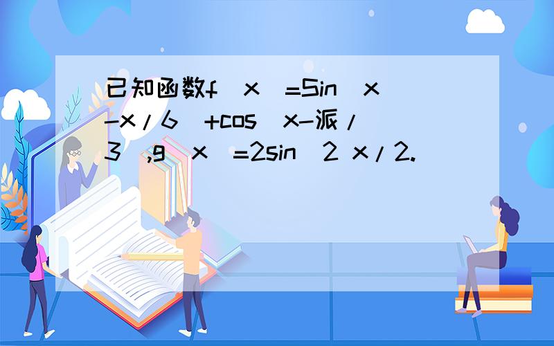 已知函数f(x)=Sin(x-x/6)+cos(x-派/3),g(x)=2sin^2 x/2.