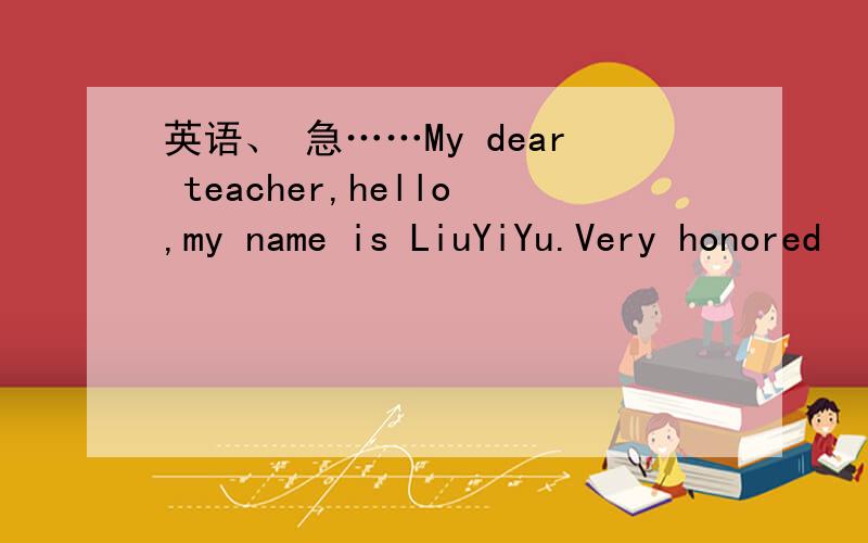 英语、 急……My dear teacher,hello,my name is LiuYiYu.Very honored