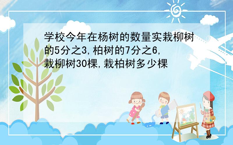 学校今年在杨树的数量实栽柳树的5分之3,柏树的7分之6,栽柳树30棵,栽柏树多少棵