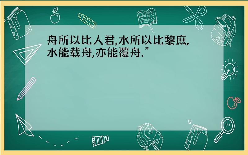 舟所以比人君,水所以比黎庶,水能载舟,亦能覆舟.”