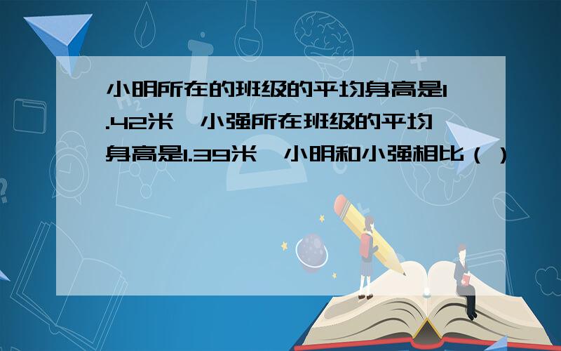 小明所在的班级的平均身高是1.42米,小强所在班级的平均身高是1.39米,小明和小强相比（）