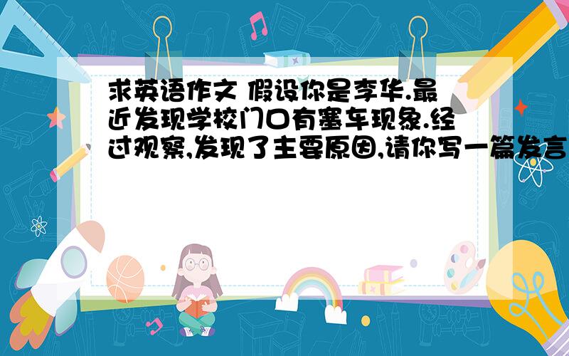 求英语作文 假设你是李华.最近发现学校门口有塞车现象.经过观察,发现了主要原因,请你写一篇发言稿向全