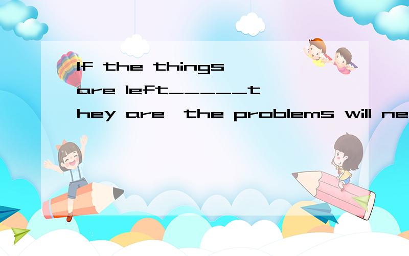 If the things are left_____they are,the problems will never