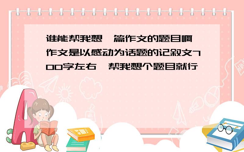 谁能帮我想一篇作文的题目啊,作文是以感动为话题的记叙文700字左右,帮我想个题目就行