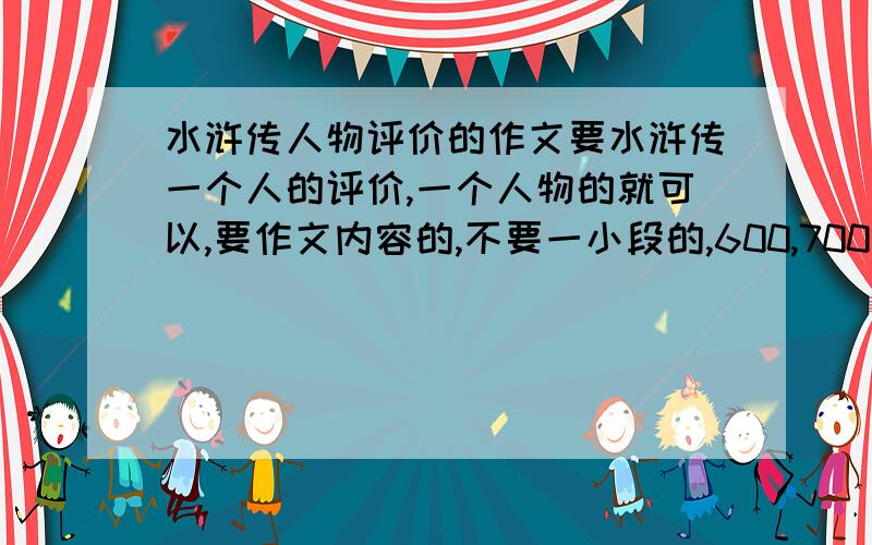 水浒传人物评价的作文要水浒传一个人的评价,一个人物的就可以,要作文内容的,不要一小段的,600,700字左右.