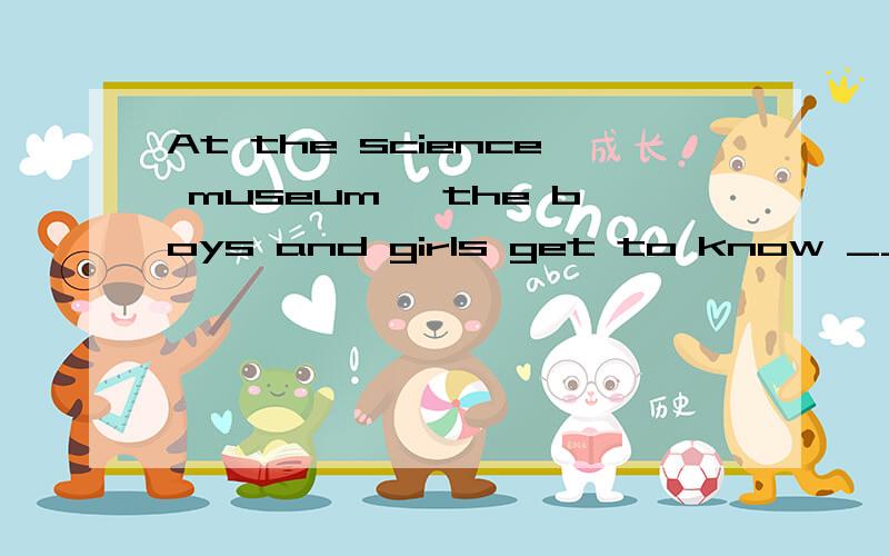 At the science museum, the boys and girls get to know _____