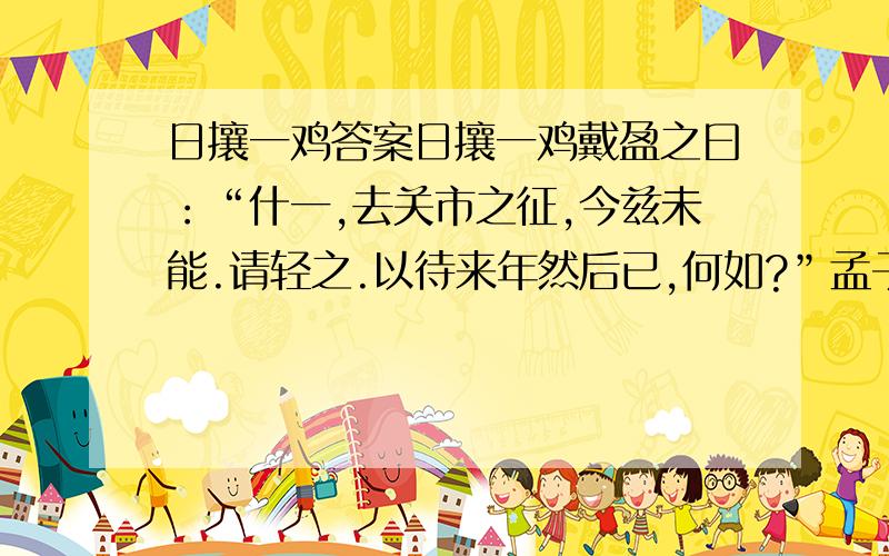 日攘一鸡答案日攘一鸡戴盈之曰：“什一,去关市之征,今兹未能.请轻之.以待来年然后已,何如?”孟子曰：“今有人日攘其邻之鸡