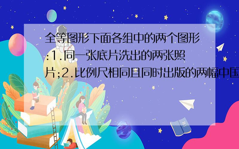 全等图形下面各组中的两个图形:1.同一张底片洗出的两张照片;2.比例尺相同且同时出版的两幅中国地图；3.胶片中的像与银幕