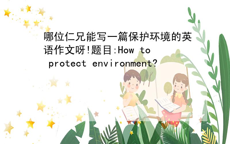 哪位仁兄能写一篇保护环境的英语作文呀!题目:How to protect environment?