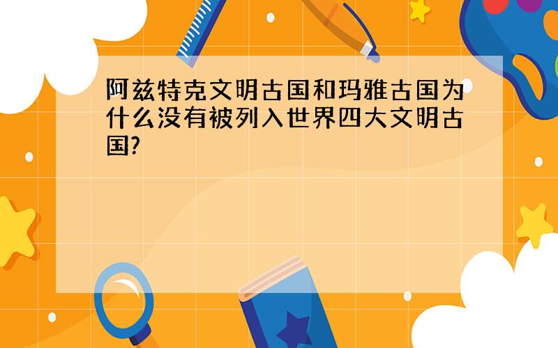 阿兹特克文明古国和玛雅古国为什么没有被列入世界四大文明古国?