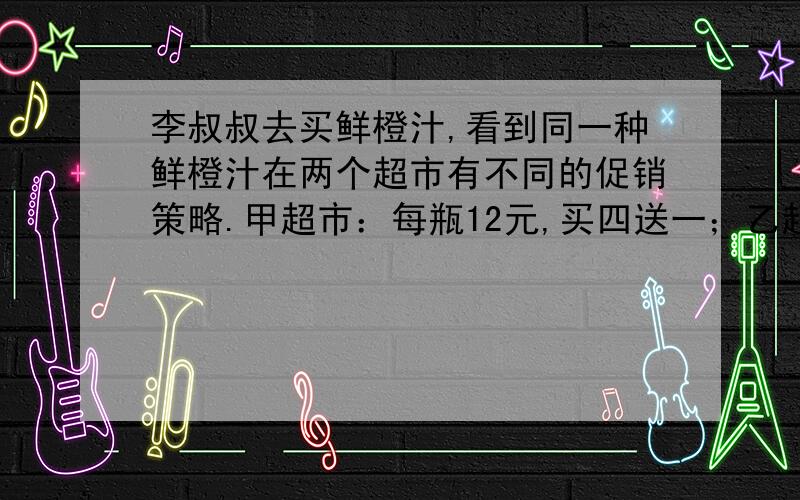 李叔叔去买鲜橙汁,看到同一种鲜橙汁在两个超市有不同的促销策略.甲超市：每瓶12元,买四送一；乙超市：每瓶12元,八五折