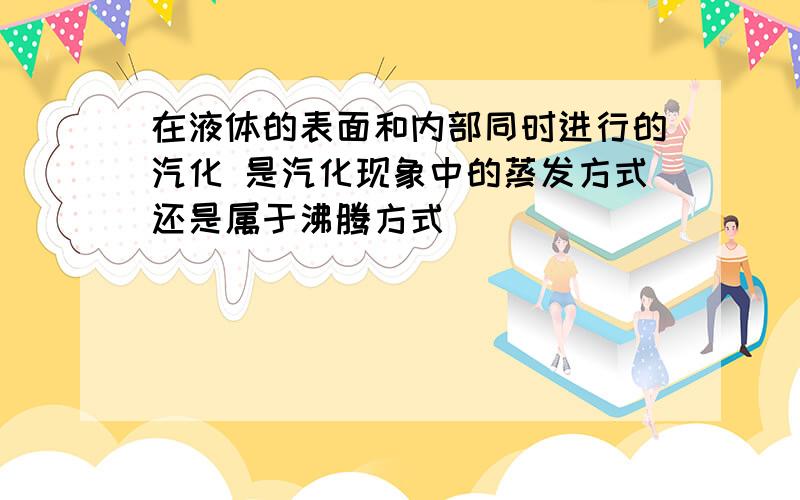 在液体的表面和内部同时进行的汽化 是汽化现象中的蒸发方式还是属于沸腾方式