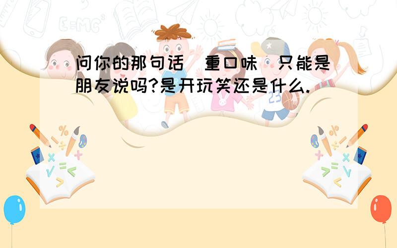 问你的那句话（重口味）只能是朋友说吗?是开玩笑还是什么.