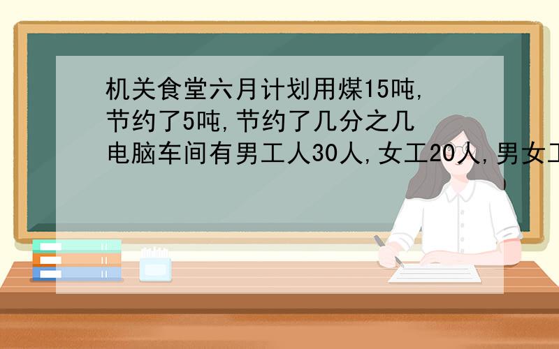 机关食堂六月计划用煤15吨,节约了5吨,节约了几分之几 电脑车间有男工人30人,女工20人,男女工人合占全