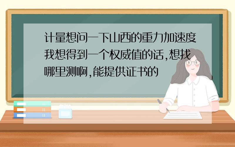 计量想问一下山西的重力加速度我想得到一个权威值的话,想找哪里测啊,能提供证书的