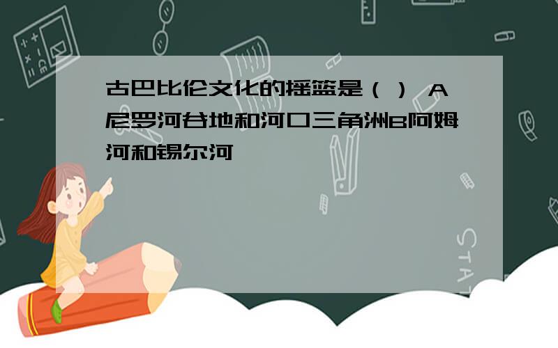 古巴比伦文化的摇篮是（） A尼罗河谷地和河口三角洲B阿姆河和锡尔河