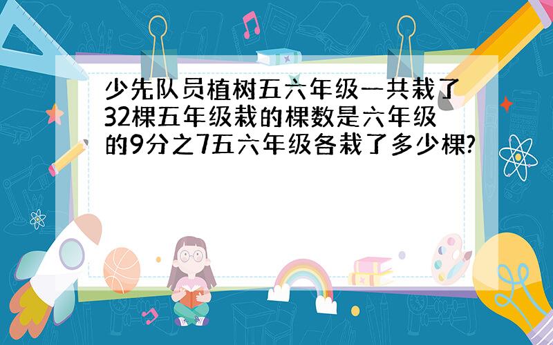 少先队员植树五六年级一共栽了32棵五年级栽的棵数是六年级的9分之7五六年级各栽了多少棵?