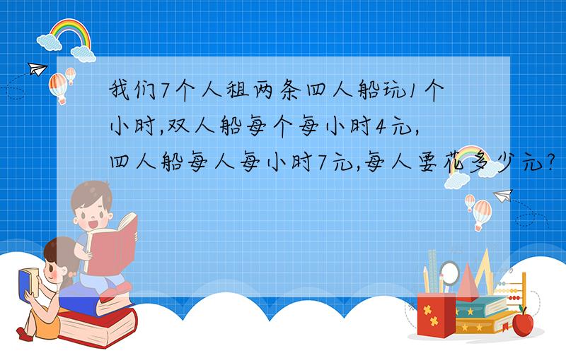 我们7个人租两条四人船玩1个小时,双人船每个每小时4元,四人船每人每小时7元,每人要花多少元?